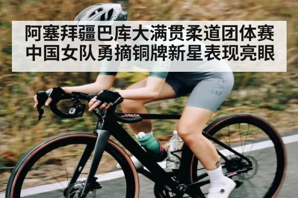 阿塞拜疆巴库大满贯柔道团体赛中国女队勇摘铜牌新星表现亮眼