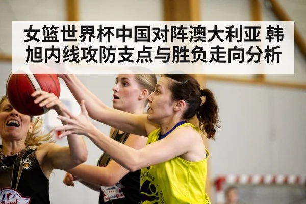 女篮世界杯中国对阵澳大利亚 韩旭内线攻防支点与胜负走向分析