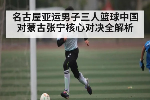 名古屋亚运男子三人篮球中国对蒙古张宁核心对决全解析