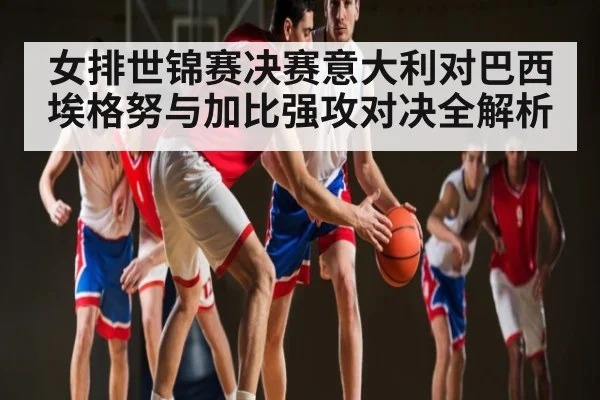 女排世锦赛决赛意大利对巴西埃格努与加比强攻对决全解析