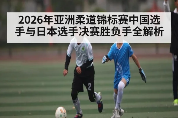2026年亚洲柔道锦标赛中国选手与日本选手决赛胜负手全解析
