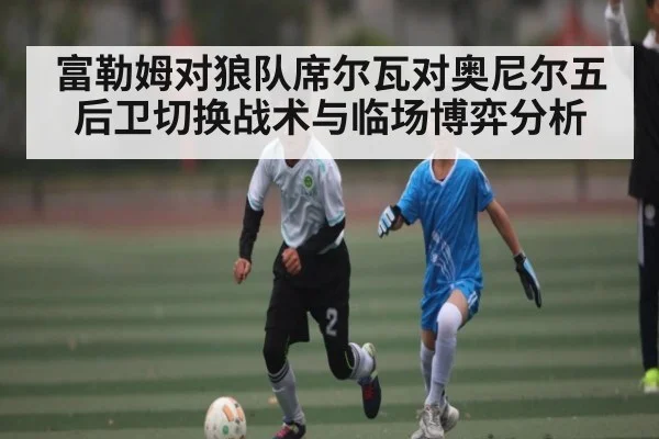 富勒姆对狼队席尔瓦对奥尼尔五后卫切换战术与临场博弈分析